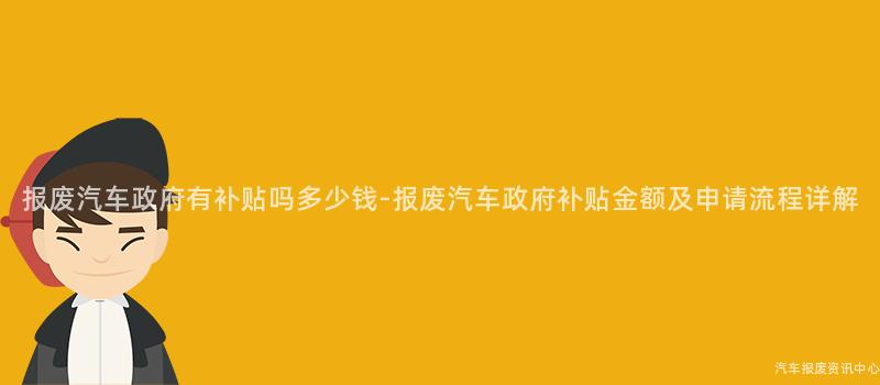 报废汽车政府有补贴吗多少钱-报废汽车政府补贴金额及申请流程详解