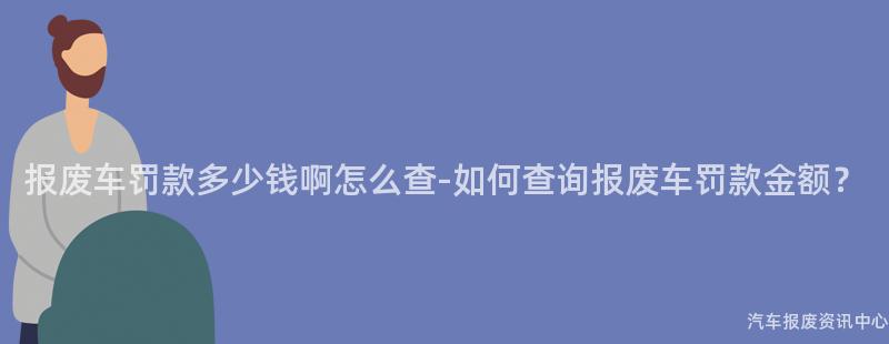 报废车罚款多少钱啊怎么查-如何查询报废车罚款金额？