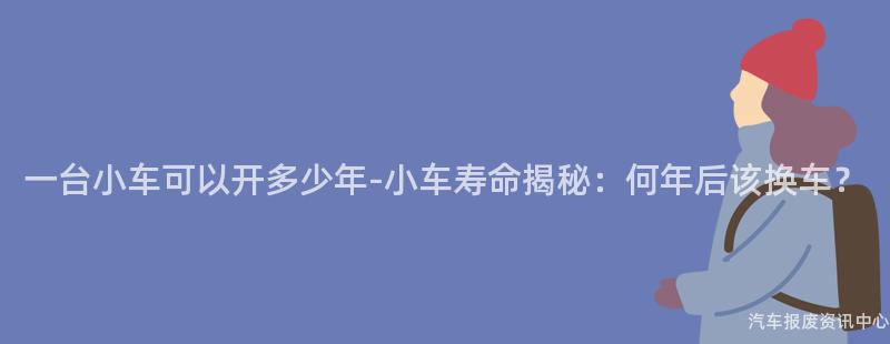 一台小车可以开多少年-小车寿命揭秘：何年后该换车？