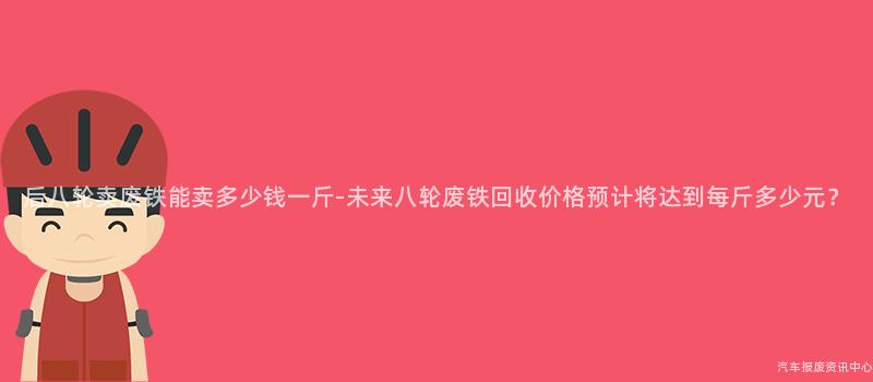 后八轮卖废铁能卖多少钱一斤-未来八轮废铁回收价格预计将达到每斤多少元？