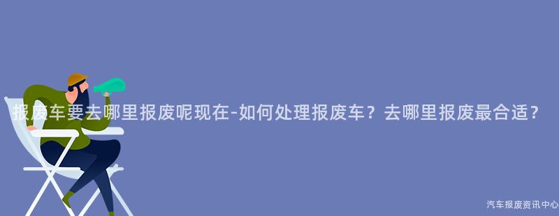 报废车要去哪里报废呢现在-如何处理报废车？去哪里报废最合适？