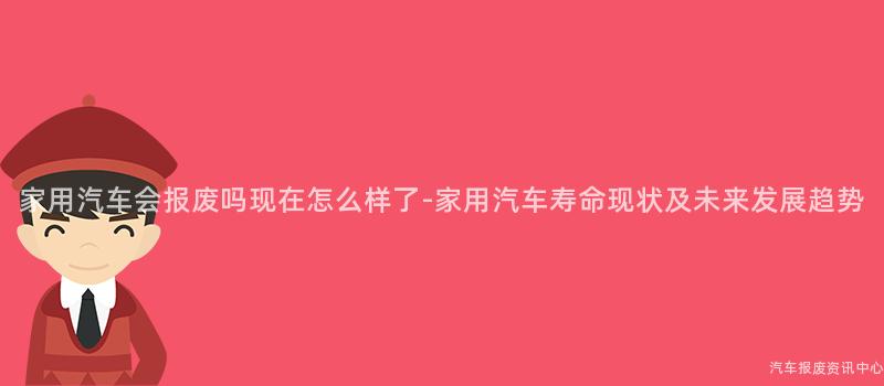 家用汽车会报废吗现在怎么样了-家用汽车寿命现状及未来发展趋势