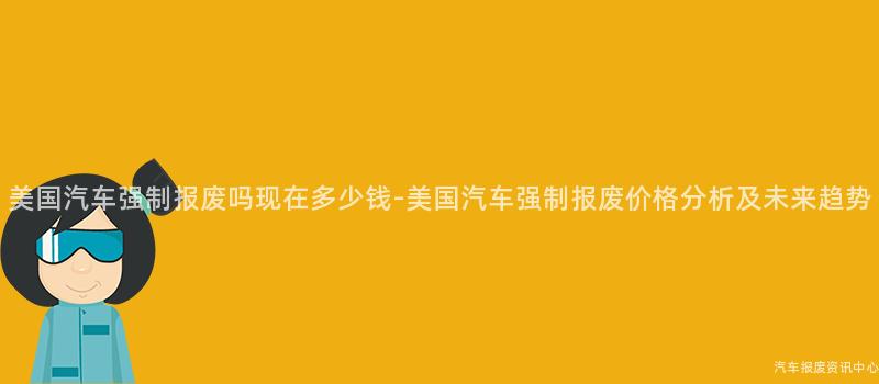 美国汽车强制报废吗现在多少钱-美国汽车强制报废价格分析及未来趋势