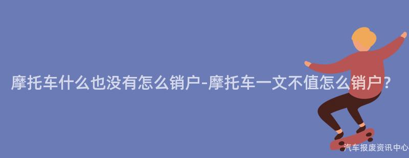 摩托车什么也没有怎么销户-摩托车一文不值怎么销户？