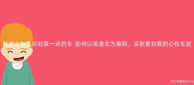 报废车怎么买划算一点的车-如何以报废车为筹码，买到更划算的心仪车款