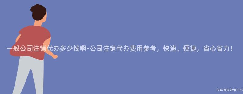 一般公司注销代办多少钱啊-公司注销代办费用参考，快速、便捷，省心省力！