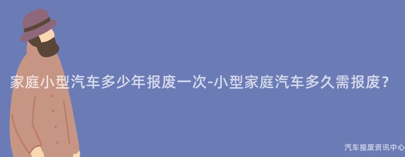 家庭小型汽车多少年报废一次-小型家庭汽车多久需报废？