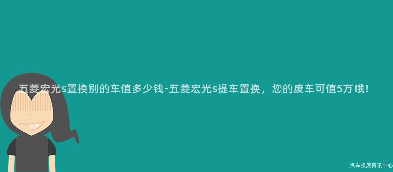五菱宏光s置换别的车值多少钱-五菱宏光s提车置换，您的废车可值5万哦！