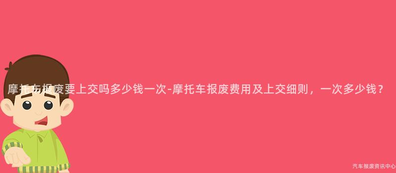摩托车报废要上交吗多少钱一次-摩托车报废费用及上交细则，一次多少钱？