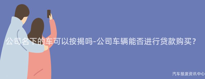 公司名下的车可以按揭吗-公司车辆能否进行贷款购买？