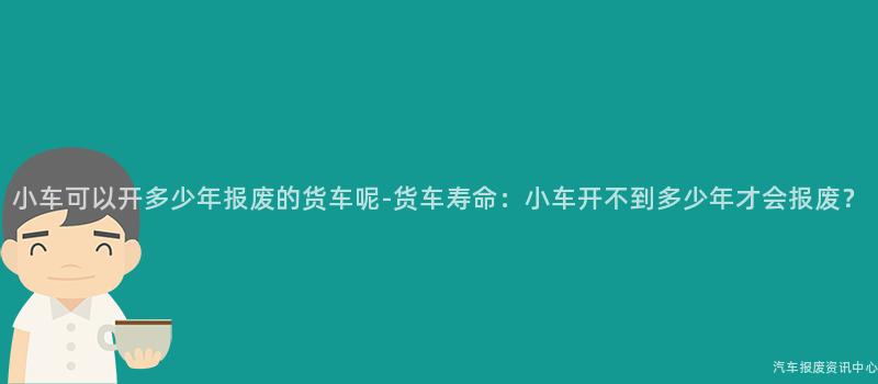 小车可以开多少年报废的货车呢-货车寿命：小车开不到多少年才会报废？