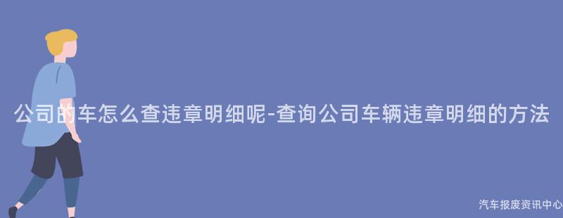 公司的车怎么查违章明细呢-查询公司车辆违章明细的方法