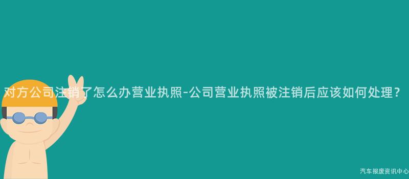 对方公司注销了怎么办营业执照-公司营业执照被注销后应该如何处理？