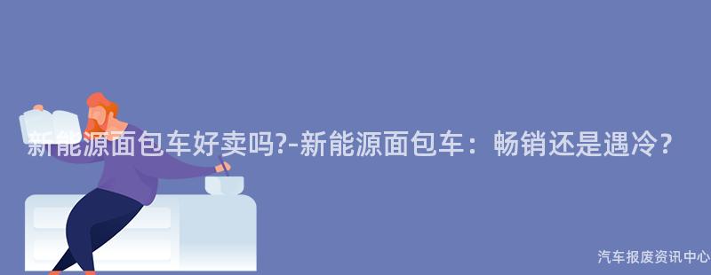 新能源面包车好卖吗?-新能源面包车：畅销还是遇冷？