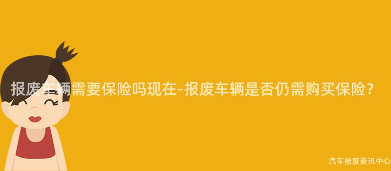 报废车辆需要保险吗现在-报废车辆是否仍需购买保险？