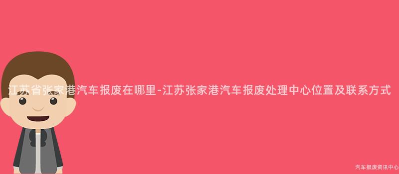 江苏省张家港汽车报废在哪里-江苏张家港汽车报废处理中心位置及联系方式