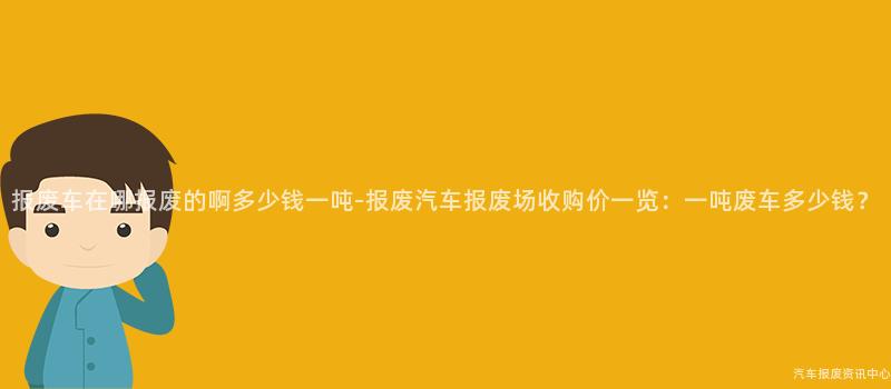 报废车在哪报废的啊多少钱一吨-报废汽车报废场收购价一览：一吨废车多少钱？