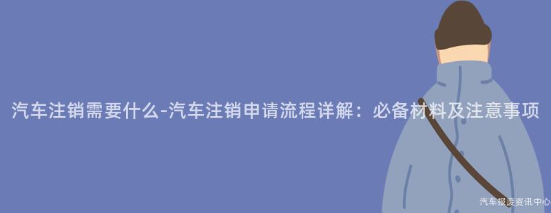 汽车注销需要什么-汽车注销申请流程详解：必备材料及注意事项