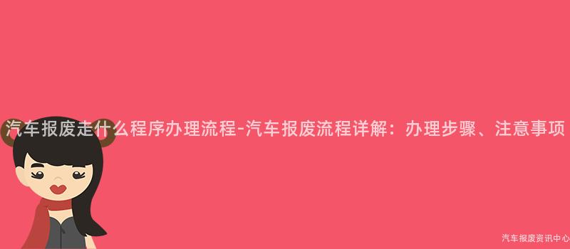 汽车报废走什么程序办理流程-汽车报废流程详解：办理步骤、注意事项