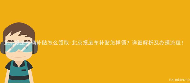 北京报废车辆补贴怎么领取-北京报废车补贴怎样领？详细解析及办理流程！