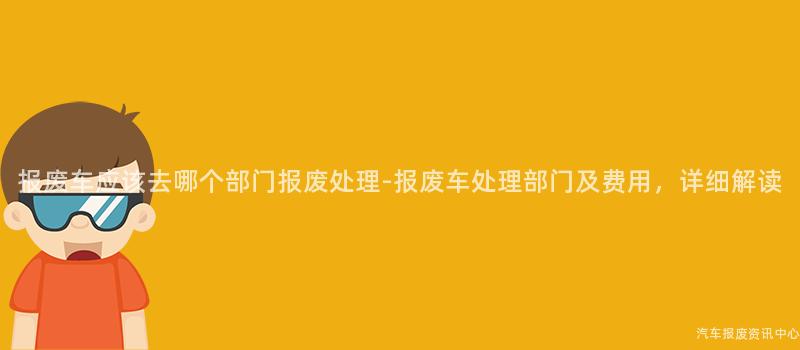 报废车应该去哪个部门报废处理-报废车处理部门及费用，详细解读