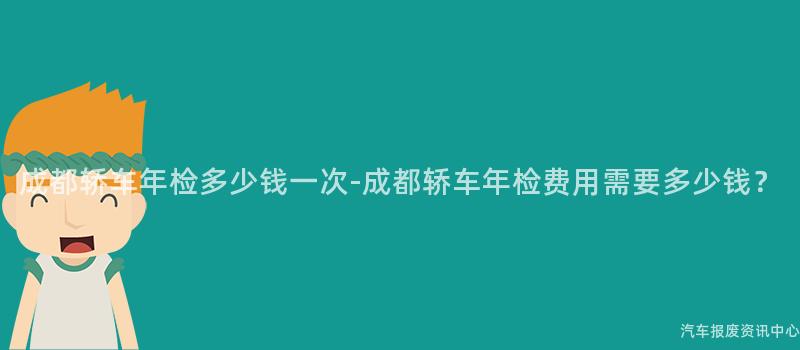 成都轿车年检多少钱一次-成都轿车年检费用需要多少钱？