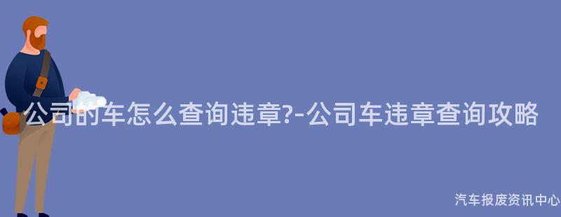 公司的车怎么查询违章?-公司车违章查询攻略