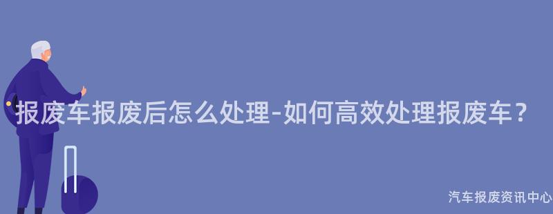报废车报废后怎么处理-如何高效处理报废车？