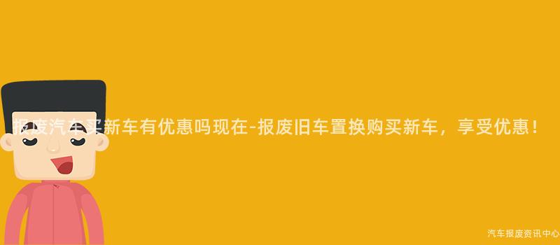 报废汽车买新车有优惠吗现在-报废旧车置换购买新车，享受优惠！