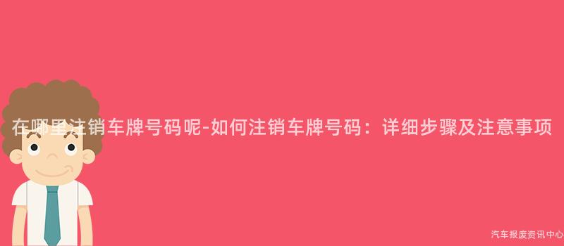 在哪里注销车牌号码呢-如何注销车牌号码：详细步骤及注意事项