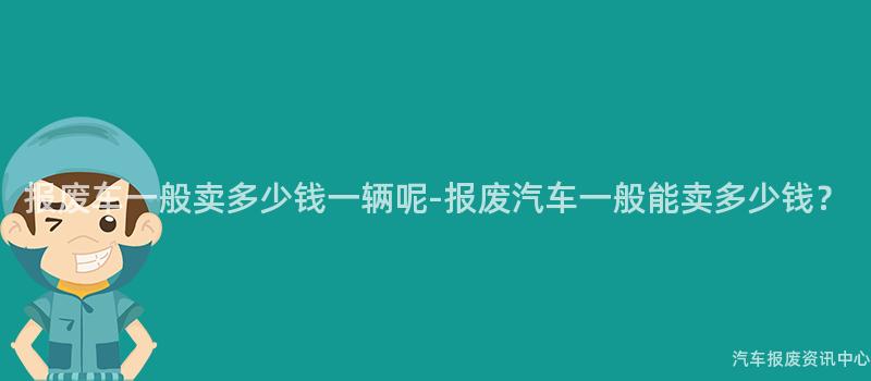 报废车一般卖多少钱一辆呢-报废汽车一般能卖多少钱？