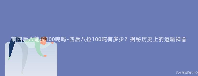 前四后八能拉100吨吗-四后八拉100吨有多少？揭秘历史上的运输神器