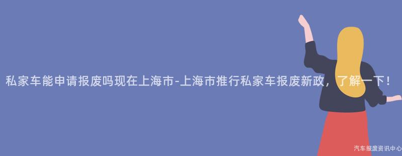 私家车能申请报废吗现在上海市-上海市推行私家车报废新政，了解一下！