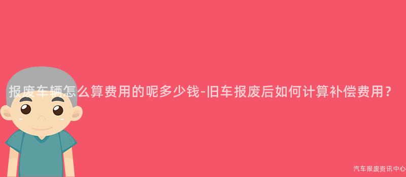 报废车辆怎么算费用的呢多少钱-旧车报废后如何计算补偿费用？