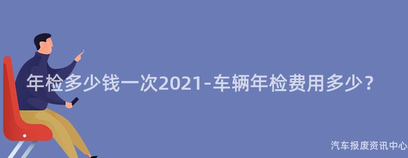 年检多少钱一次2021-车辆年检费用多少？