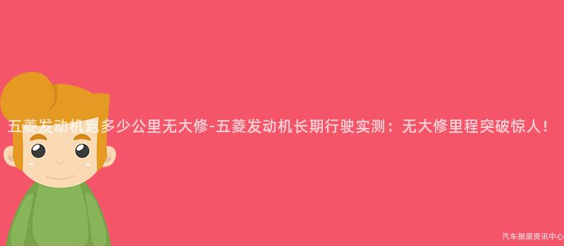 五菱发动机跑多少公里无大修-五菱发动机长期行驶实测：无大修里程突破惊人！