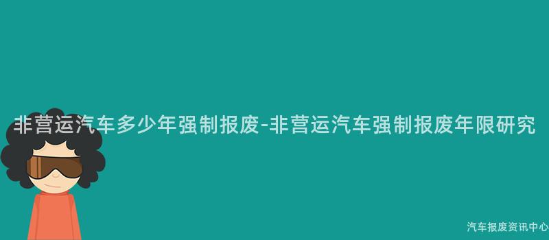非营运汽车多少年强制报废-非营运汽车强制报废年限研究