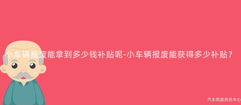 小车辆报废能拿到多少钱补贴呢-小车辆报废能获得多少补贴？