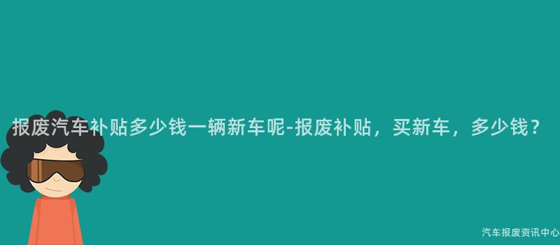 报废汽车补贴多少钱一辆新车呢-报废补贴，买新车，多少钱？