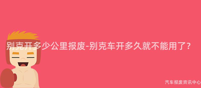 别克开多少公里报废-别克车开多久就不能用了？