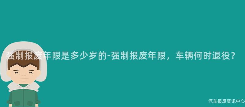 强制报废年限是多少岁的-强制报废年限，车辆何时退役？
