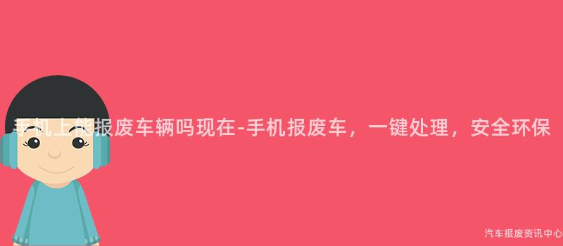 手机上能报废车辆吗现在-手机报废车，一键处理，安全环保