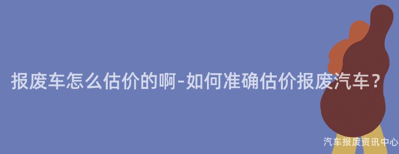 报废车怎么估价的啊-如何准确估价报废汽车？