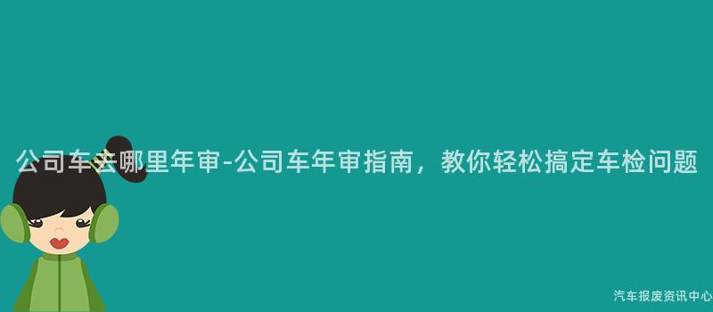 公司车去哪里年审-公司车年审指南，教你轻松搞定车检问题