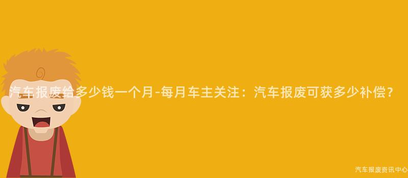 汽车报废给多少钱一个月-每月车主关注：汽车报废可获多少补偿？