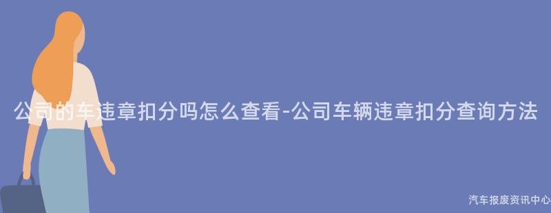 公司的车违章扣分吗怎么查看-公司车辆违章扣分查询方法