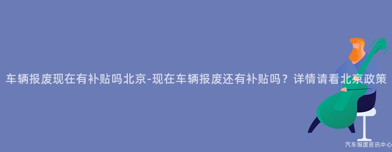 车辆报废现在有补贴吗北京-现在车辆报废还有补贴吗？详情请看北京政策