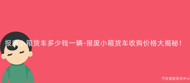 报废小箱货车多少钱一辆-报废小箱货车收购价格大揭秘！
