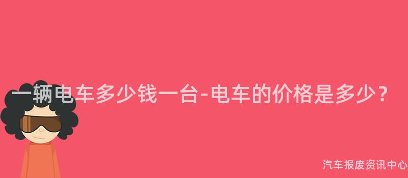 一辆电车多少钱一台-电车的价格是多少？