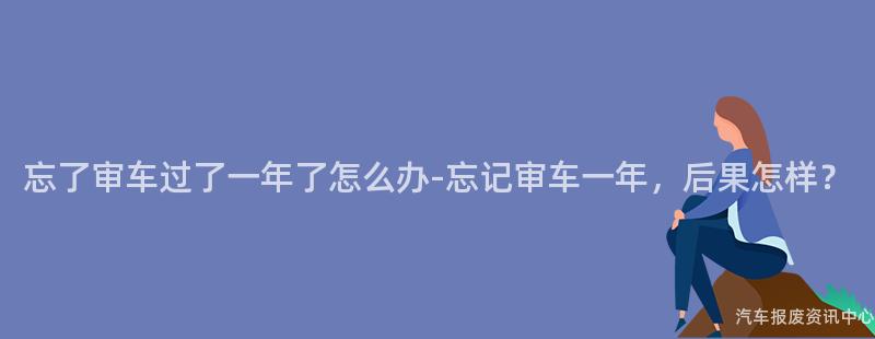 忘了审车过了一年了怎么办-忘记审车一年，后果怎样？
